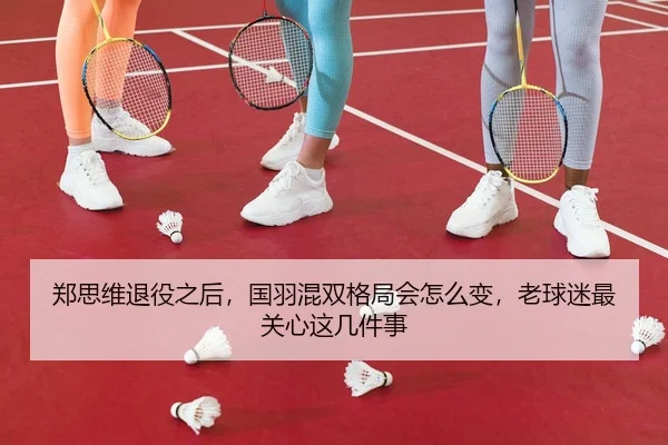 郑思维退役之后，国羽混双格局会怎么变，老球迷最关心这几件事